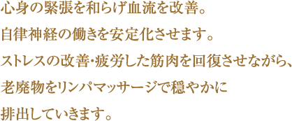 心身の緊張を和らげ血流を改善。
自律神経の働きを安定化させます。
ストレスの改善・疲労した筋肉を
回復させながら、
老廃物をリンパマッサージで
穏やかに排出していきます。