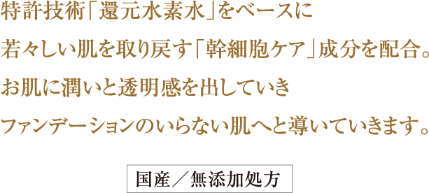 特許技術「還元水素水」をベースに
若々しい肌を取り戻す「幹細胞ケア」
成分を配合。
お肌に潤いと透明感を出していき
ファンデーションのいらない肌へと
導いていきます。国産／無添加処方