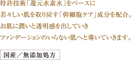 特許技術「還元水素水」をベースに
若々しい肌を取り戻す「幹細胞ケア」
成分を配合。
お肌に潤いと透明感を出していき
ファンデーションのいらない肌へと
導いていきます。国産／無添加処方