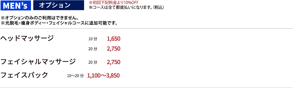 【オプション ※オプションのみのご利用はできません。※光脱毛・痩身ボディー・フェイシャルコースに追加可能です。】※初回下記料金より10%OFF※コースは全て都度払いになります。（税抜き）●ヘッドマッサージ 10分 1500円  20分 2500円 ●フェイシャルマッサージ 20分 2500円　●フェイスパック　10〜20分　1,000〜3500円