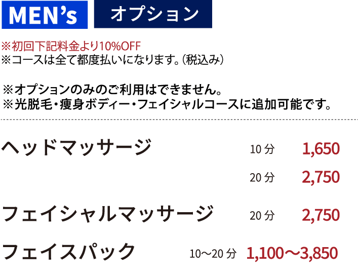 【オプション ※オプションのみのご利用はできません。※光脱毛・痩身ボディー・フェイシャルコースに追加可能です。】※初回下記料金より10%OFF※コースは全て都度払いになります。（税抜き）●ヘッドマッサージ 10分 1500円  20分 2500円 ●フェイシャルマッサージ 20分 2500円　●フェイスパック　10〜20分　1,000〜3500円