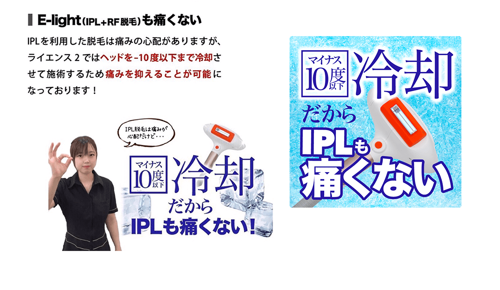 【E-light(IPL+RF脱毛）も痛くない】IPLを利用した脱毛は痛みの心配がありますが、ライエンス2ではヘッドをー10 度以下まで冷却させて施術するため痛みを抑えることが可能になっております！