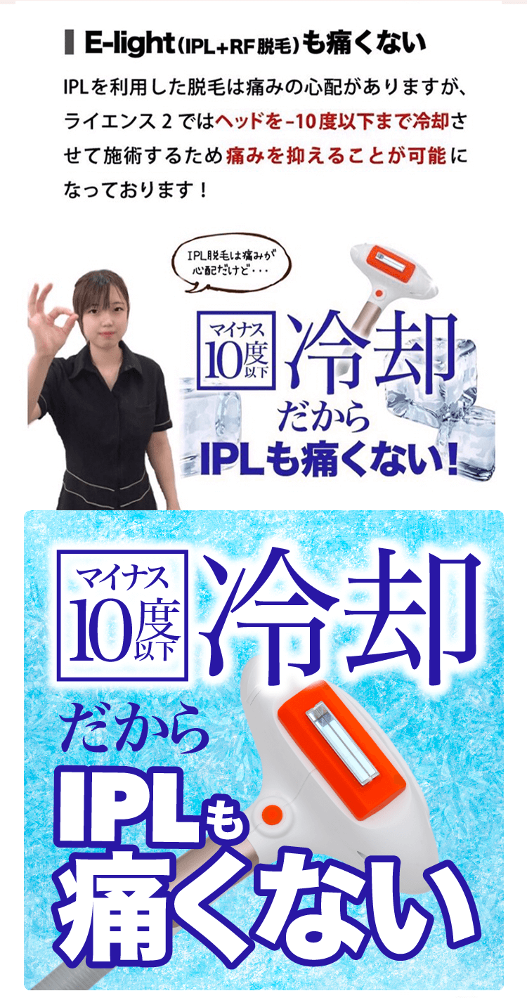 【E-light(IPL+RF脱毛）も痛くない】IPLを利用した脱毛は痛みの心配がありますが、ライエンス2ではヘッドをー10 度以下まで冷却させて施術するため痛みを抑えることが可能になっております！