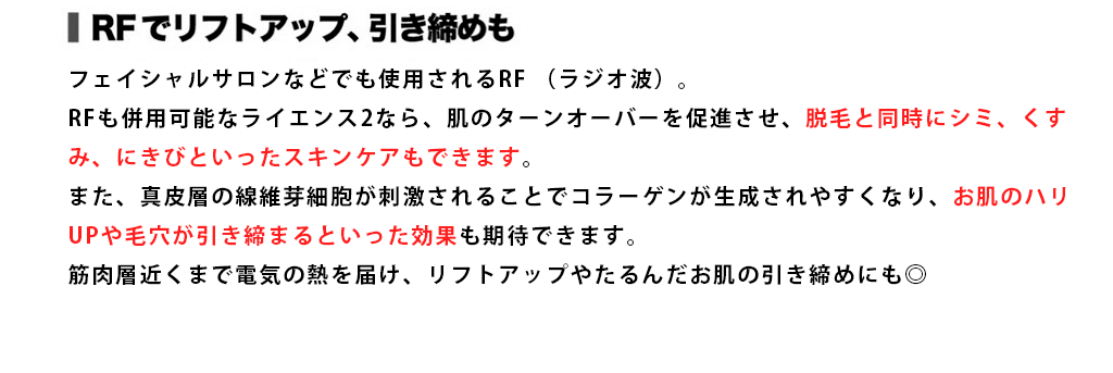 RFでリフトアップ、引き締めも フェイシャルサロンなどでも使用されるRF（ラジオ波）。RFも併用可能なライエンス2なら、肌のターンオーバーを促進させ、脱毛と同時にシミ、くすみ、にきびといったスキンケアもできます。また、真皮層の線維芽細胞が刺激されることでコラーゲンが生成されやすくなり、お肌のハリUPや毛穴が引き締まるといった効果も期待できます。筋肉層近くまで電気の熱を届け、リフトアップやたるんだお肌の引き締めにも◎ [女性／ E-light5 回施術> : 女性／ E-light5 回施術]