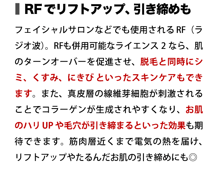 RFでリフトアップ、引き締めも フェイシャルサロンなどでも使用されるRF（ラジオ波）。RFも併用可能なライエンス2なら、肌のターンオーバーを促進させ、脱毛と同時にシミ、くすみ、にきびといったスキンケアもできます。また、真皮層の線維芽細胞が刺激されることでコラーゲンが生成されやすくなり、お肌のハリUPや毛穴が引き締まるといった効果も期待できます。筋肉層近くまで電気の熱を届け、リフトアップやたるんだお肌の引き締めにも◎ [女性／ E-light5 回施術> : 女性／ E-light5 回施術]