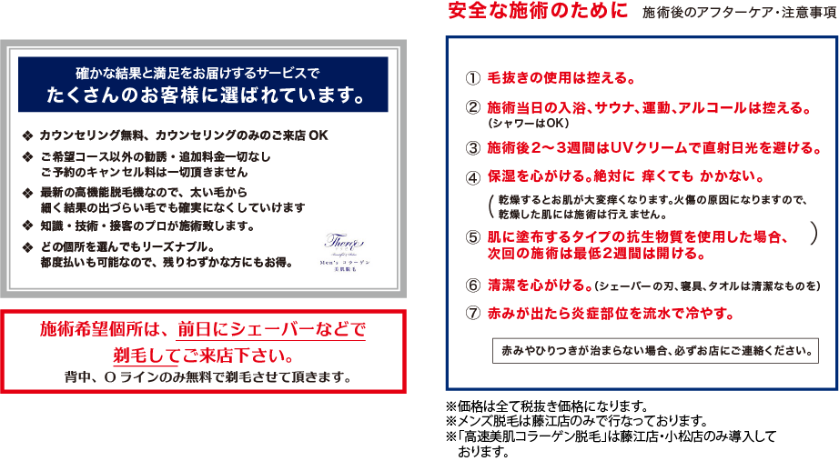 Men’s コラーゲン　美肌脱毛　 「安全な施術のために　施術後のアフターケア・注意事項」 毛抜きの使用は控える。 施術当日の入浴、サウナ、運動、アルコールは控える。 施術後2〜3週間はUVクリームで直射日光を避ける。 保湿を心がける。絶対に 痒くても かかない。 肌に塗布するタイプの抗生物質を使用した場合、次回の施術は最低2週間は開ける。 清潔を心がける。（シェーバーの刃、寝具、タオルは清潔なものを） 赤みが出たら炎症部位を流水で冷やす。 赤みやひりつきが治まらない場合、必ずお店にご連絡ください　※価格は全て税抜き価格になります。　※初回来店価格は3店舗合わせてお一人様1回限り