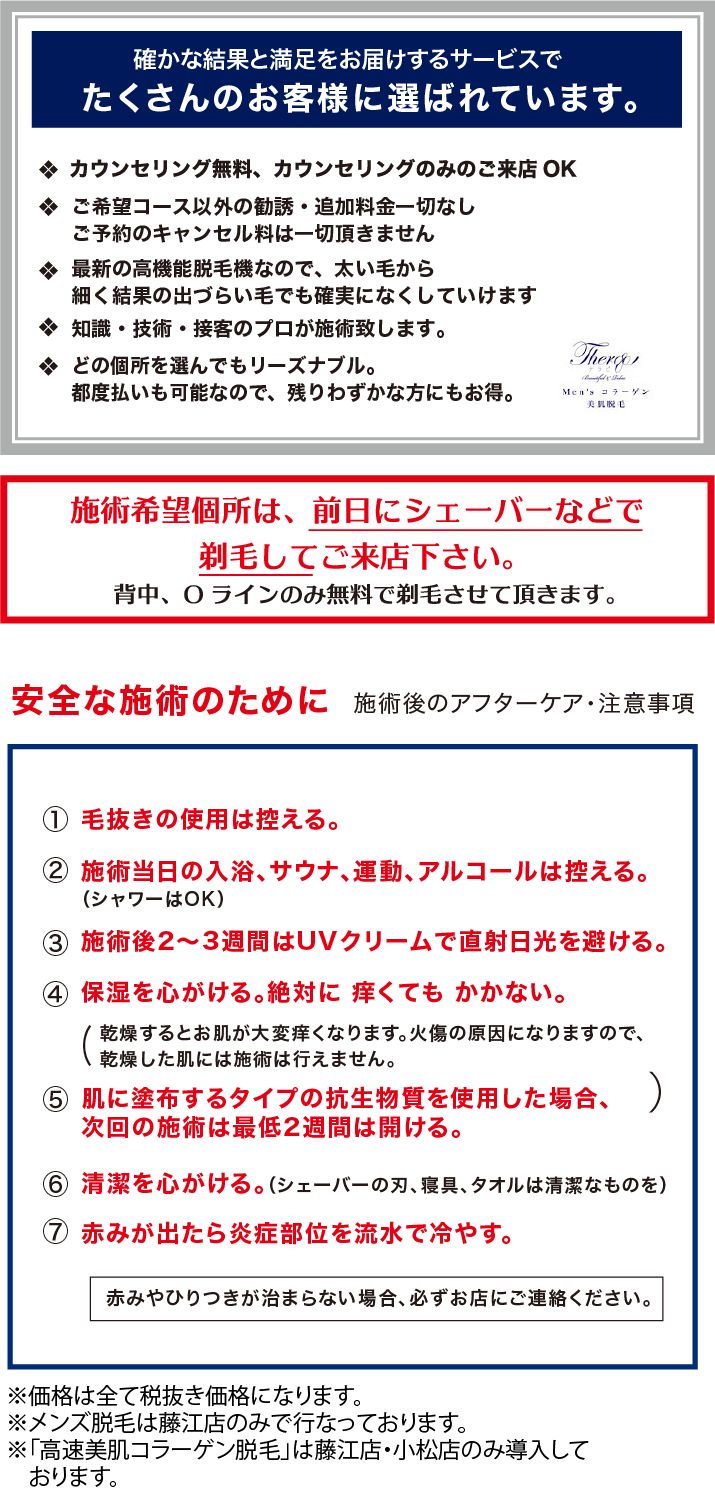 Men’s コラーゲン　美肌脱毛　 「安全な施術のために　施術後のアフターケア・注意事項」 毛抜きの使用は控える。 施術当日の入浴、サウナ、運動、アルコールは控える。 施術後2〜3週間はUVクリームで直射日光を避ける。 保湿を心がける。絶対に 痒くても かかない。 肌に塗布するタイプの抗生物質を使用した場合、次回の施術は最低2週間は開ける。 清潔を心がける。（シェーバーの刃、寝具、タオルは清潔なものを） 赤みが出たら炎症部位を流水で冷やす。 赤みやひりつきが治まらない場合、必ずお店にご連絡ください　※価格は全て税抜き価格になります。　※初回来店価格は3店舗合わせてお一人様1回限り