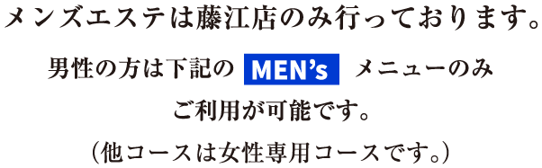 メンズエステは藤江店のみ行っております。男性の方は下記のmensメニューのみご利用が可能です。（他コースは女性専用コースです。）